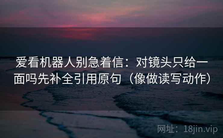 爱看机器人别急着信：对镜头只给一面吗先补全引用原句（像做读写动作）