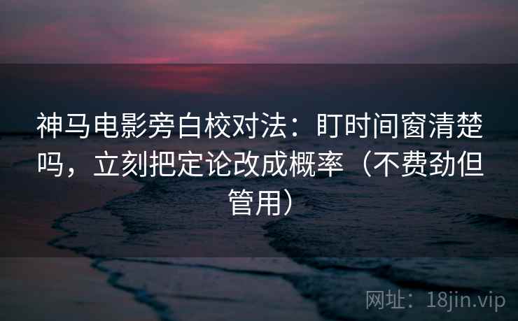 神马电影旁白校对法：盯时间窗清楚吗，立刻把定论改成概率（不费劲但管用）