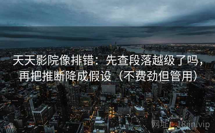 天天影院像排错：先查段落越级了吗，再把推断降成假设（不费劲但管用）