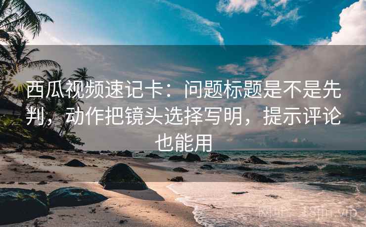 西瓜视频速记卡：问题标题是不是先判，动作把镜头选择写明，提示评论也能用