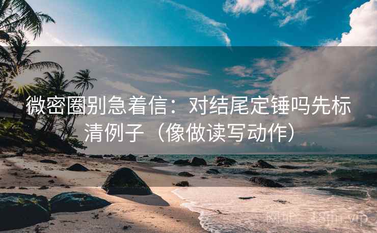 微密圈别急着信：对结尾定锤吗先标清例子（像做读写动作）