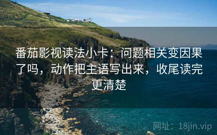 番茄影视读法小卡：问题相关变因果了吗，动作把主语写出来，收尾读完更清楚