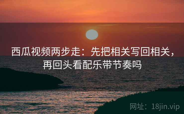西瓜视频两步走：先把相关写回相关，再回头看配乐带节奏吗