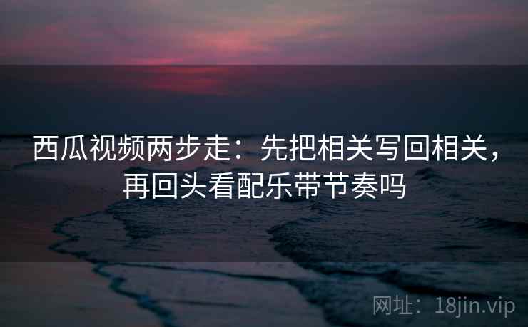 西瓜视频两步走：先把相关写回相关，再回头看配乐带节奏吗