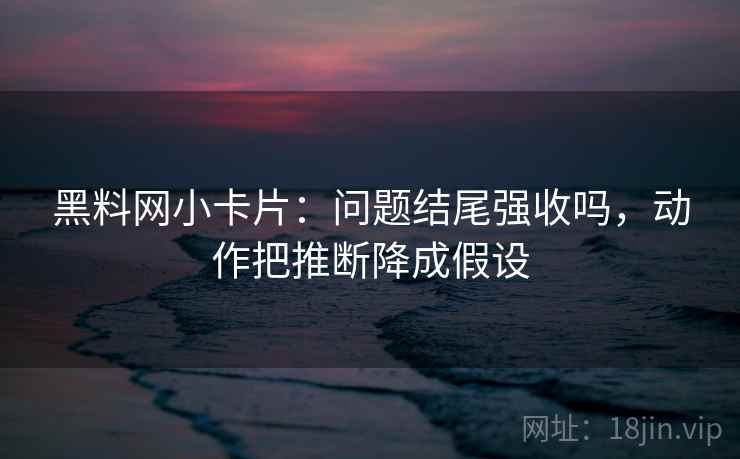 黑料网小卡片：问题结尾强收吗，动作把推断降成假设