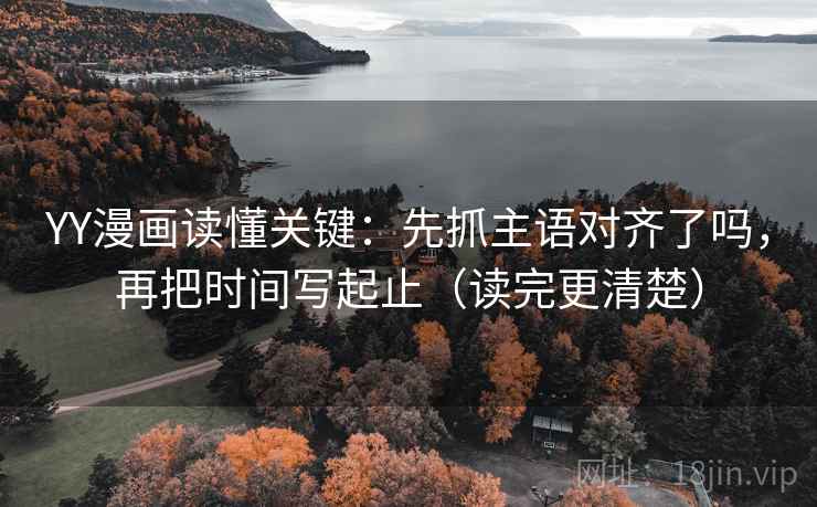 YY漫画读懂关键：先抓主语对齐了吗，再把时间写起止（读完更清楚）