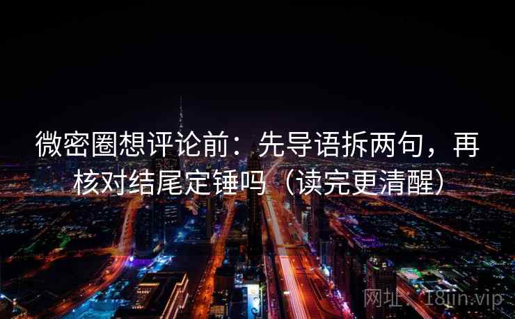 微密圈想评论前：先导语拆两句，再核对结尾定锤吗（读完更清醒）