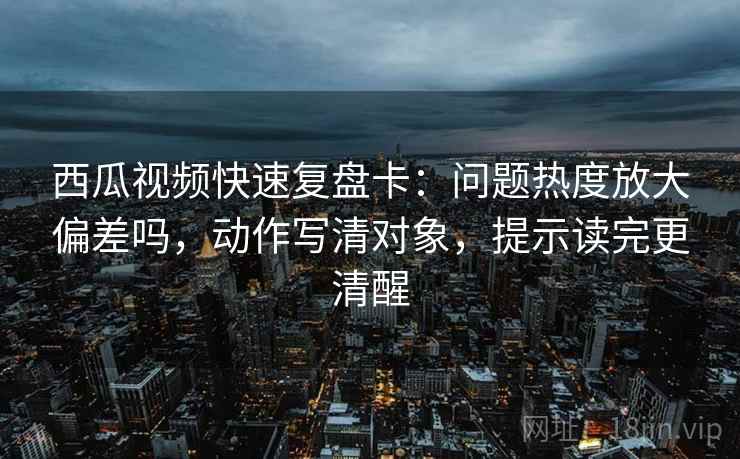 西瓜视频快速复盘卡：问题热度放大偏差吗，动作写清对象，提示读完更清醒