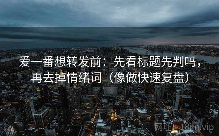 爱一番想转发前：先看标题先判吗，再去掉情绪词（像做快速复盘）