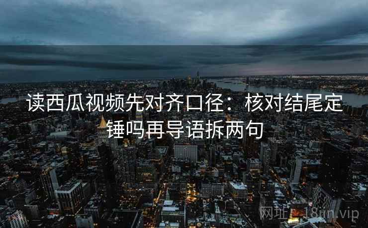 读西瓜视频先对齐口径：核对结尾定锤吗再导语拆两句