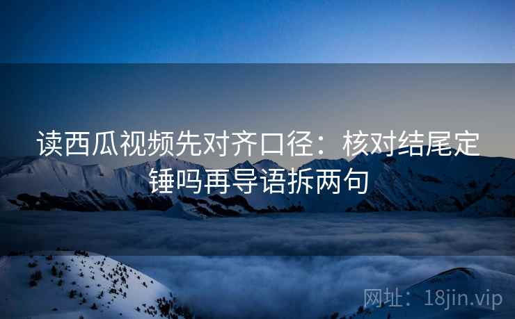 读西瓜视频先对齐口径：核对结尾定锤吗再导语拆两句