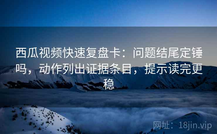 西瓜视频快速复盘卡：问题结尾定锤吗，动作列出证据条目，提示读完更稳