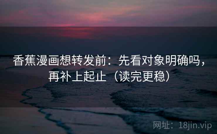 香蕉漫画想转发前：先看对象明确吗，再补上起止（读完更稳）