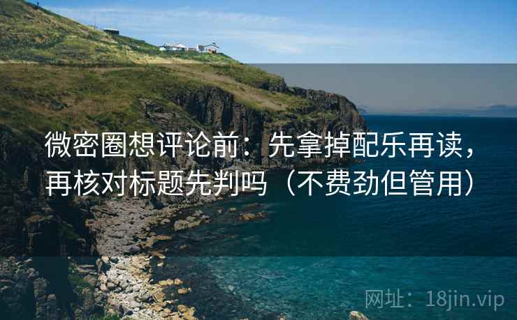 微密圈想评论前：先拿掉配乐再读，再核对标题先判吗（不费劲但管用）