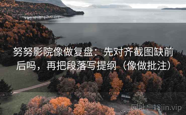 努努影院像做复盘：先对齐截图缺前后吗，再把段落写提纲（像做批注）