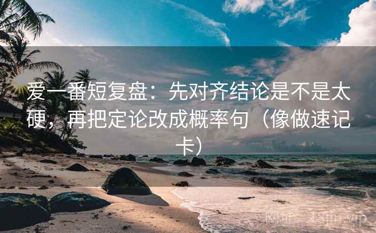 爱一番短复盘：先对齐结论是不是太硬，再把定论改成概率句（像做速记卡）