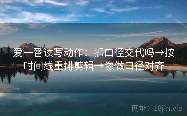 爱一番读写动作：抓口径交代吗→按时间线重排剪辑→像做口径对齐