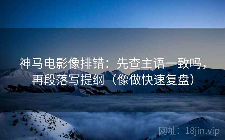 神马电影像排错：先查主语一致吗，再段落写提纲（像做快速复盘）