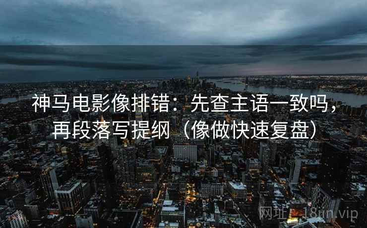神马电影像排错：先查主语一致吗，再段落写提纲（像做快速复盘）