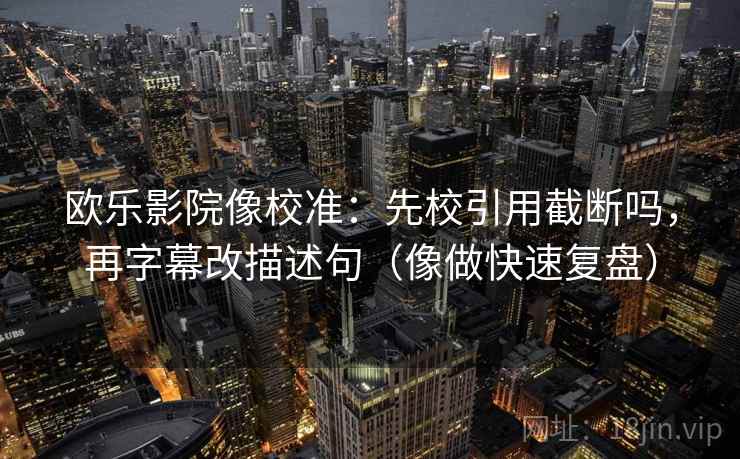 欧乐影院像校准：先校引用截断吗，再字幕改描述句（像做快速复盘）