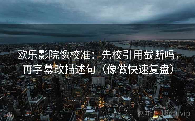 欧乐影院像校准：先校引用截断吗，再字幕改描述句（像做快速复盘）