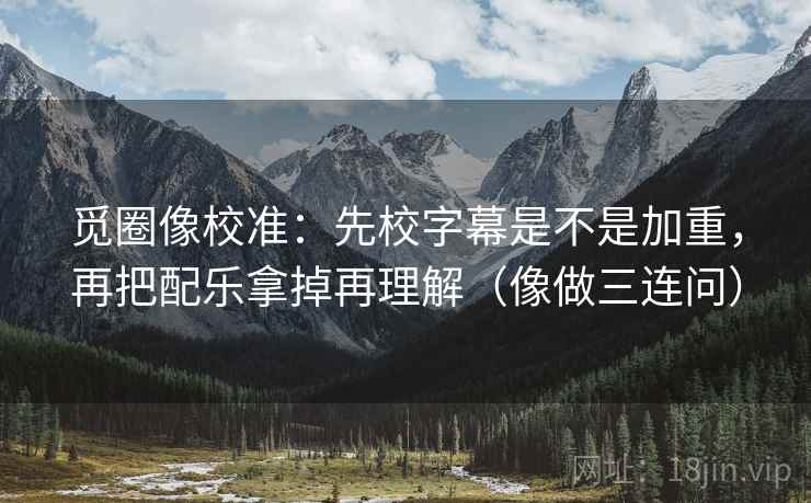 觅圈像校准：先校字幕是不是加重，再把配乐拿掉再理解（像做三连问）