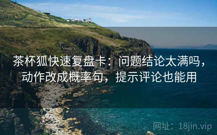 茶杯狐快速复盘卡：问题结论太满吗，动作改成概率句，提示评论也能用