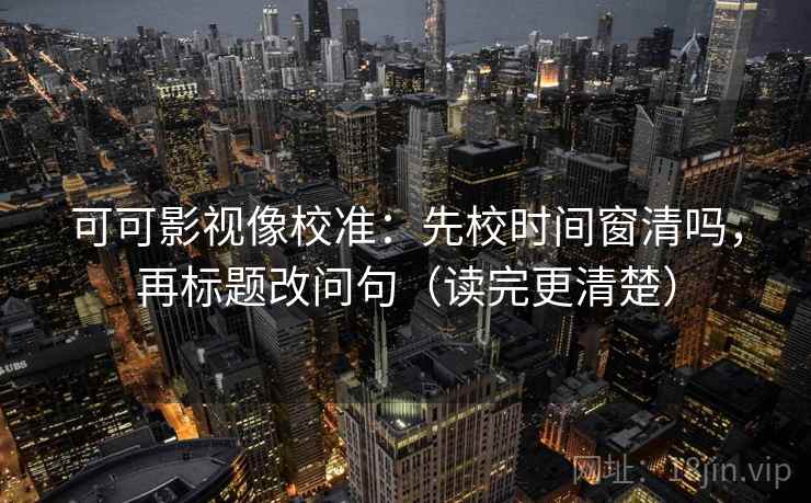 可可影视像校准：先校时间窗清吗，再标题改问句（读完更清楚）