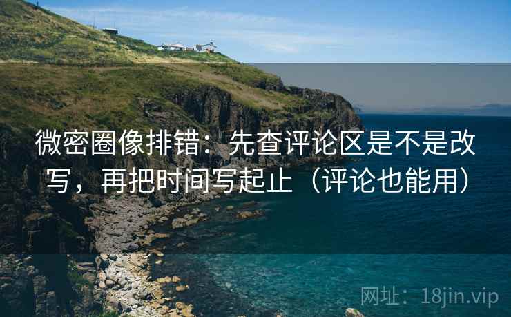 微密圈像排错：先查评论区是不是改写，再把时间写起止（评论也能用）