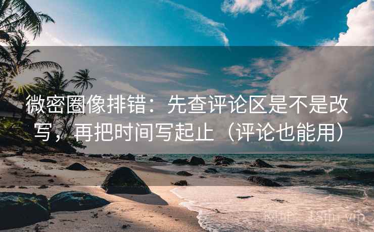 微密圈像排错：先查评论区是不是改写，再把时间写起止（评论也能用）