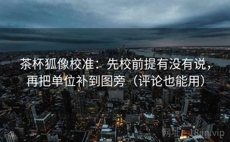 茶杯狐像校准：先校前提有没有说，再把单位补到图旁（评论也能用）