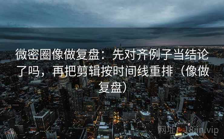 微密圈像做复盘：先对齐例子当结论了吗，再把剪辑按时间线重排（像做复盘）