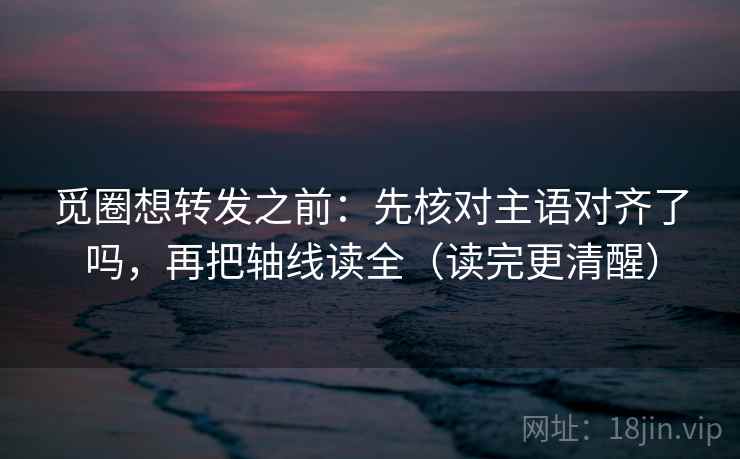 觅圈想转发之前：先核对主语对齐了吗，再把轴线读全（读完更清醒）