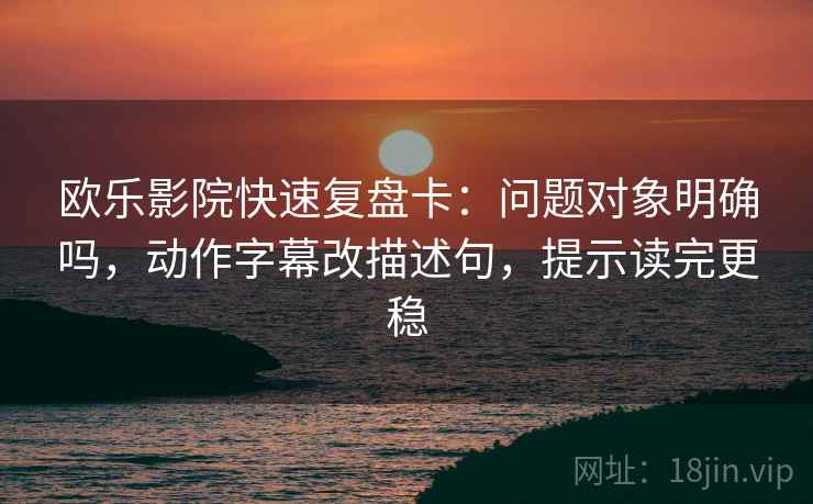 欧乐影院快速复盘卡：问题对象明确吗，动作字幕改描述句，提示读完更稳