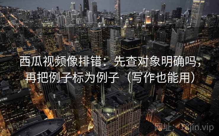西瓜视频像排错：先查对象明确吗，再把例子标为例子（写作也能用）
