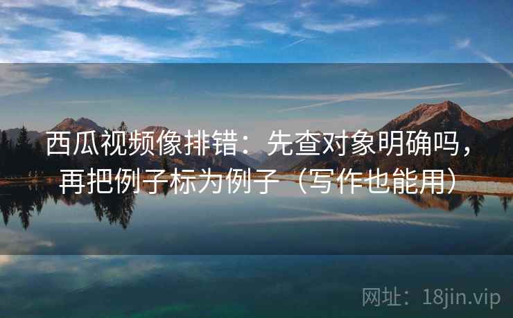 西瓜视频像排错：先查对象明确吗，再把例子标为例子（写作也能用）