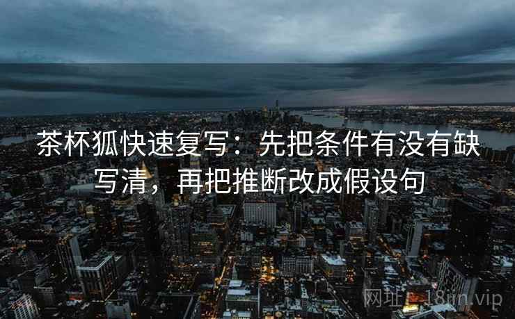 茶杯狐快速复写：先把条件有没有缺写清，再把推断改成假设句