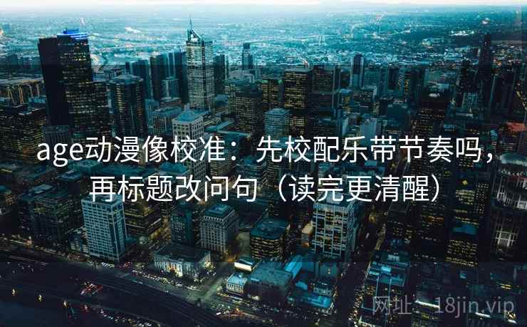 age动漫像校准：先校配乐带节奏吗，再标题改问句（读完更清醒）