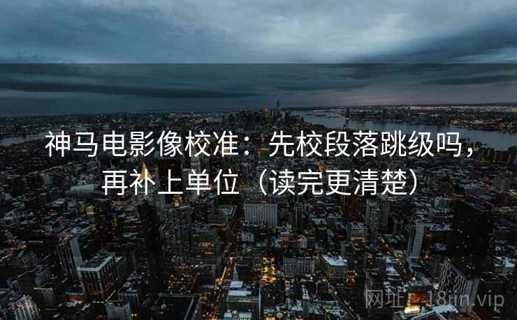 神马电影像校准：先校段落跳级吗，再补上单位（读完更清楚）