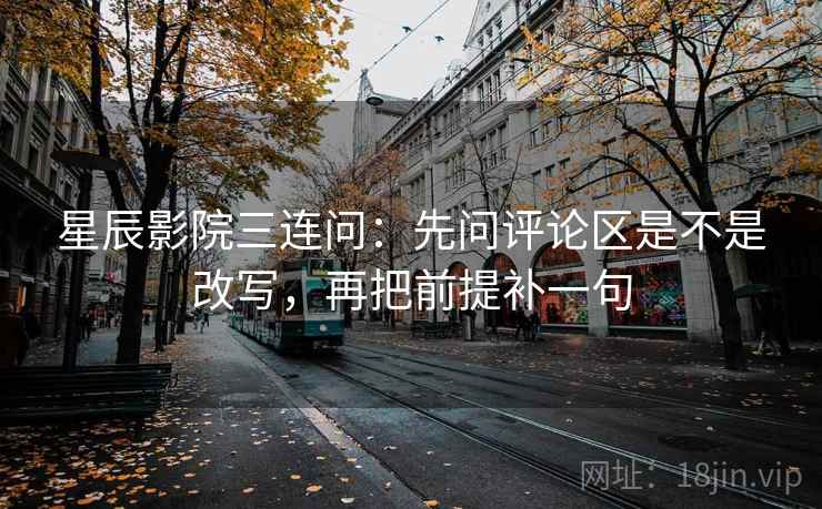 星辰影院三连问：先问评论区是不是改写，再把前提补一句