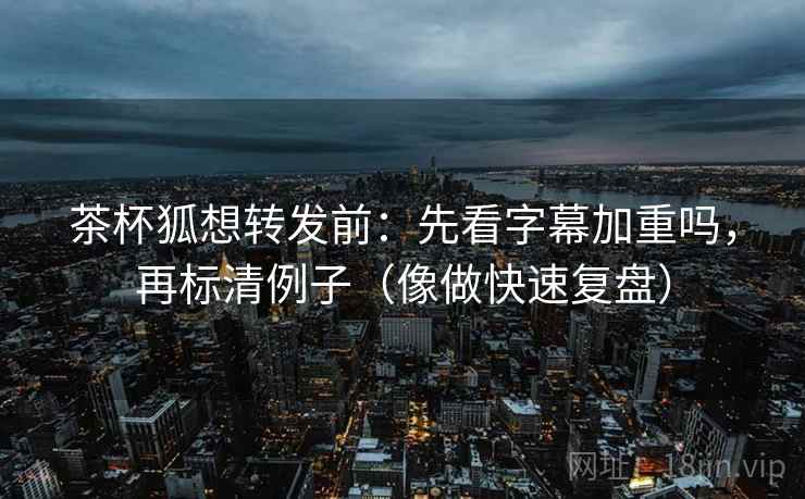 茶杯狐想转发前：先看字幕加重吗，再标清例子（像做快速复盘）