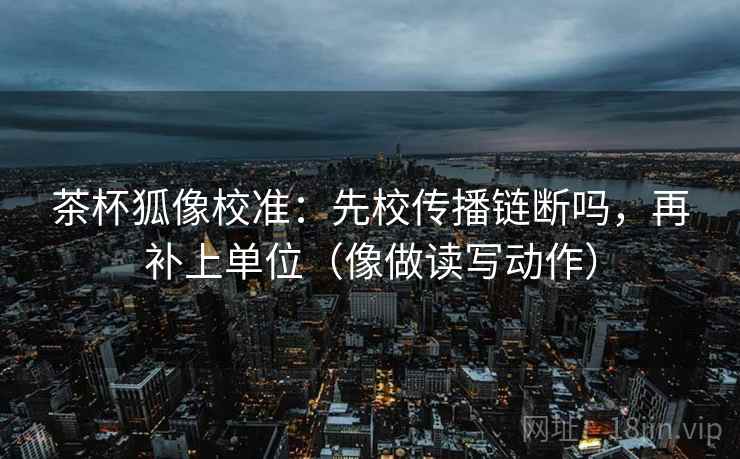 茶杯狐像校准：先校传播链断吗，再补上单位（像做读写动作）