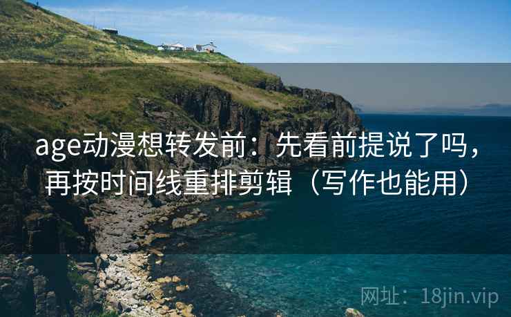 age动漫想转发前：先看前提说了吗，再按时间线重排剪辑（写作也能用）
