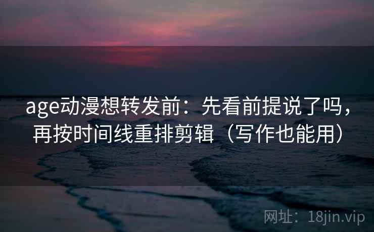 age动漫想转发前：先看前提说了吗，再按时间线重排剪辑（写作也能用）