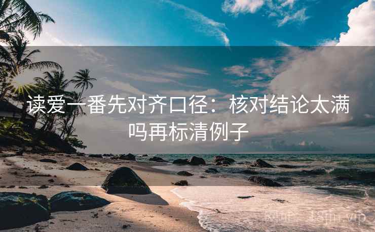 读爱一番先对齐口径：核对结论太满吗再标清例子