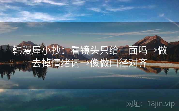 韩漫屋小抄：看镜头只给一面吗→做去掉情绪词→像做口径对齐
