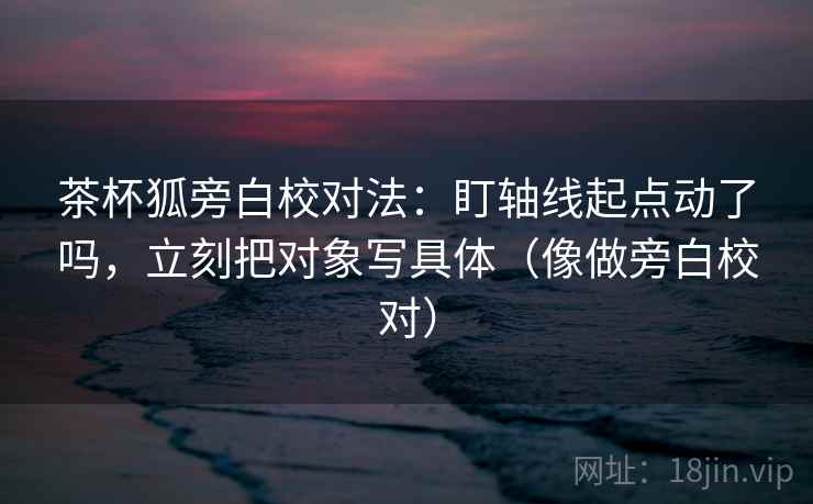 茶杯狐旁白校对法：盯轴线起点动了吗，立刻把对象写具体（像做旁白校对）