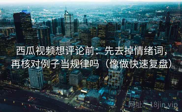 西瓜视频想评论前：先去掉情绪词，再核对例子当规律吗（像做快速复盘）