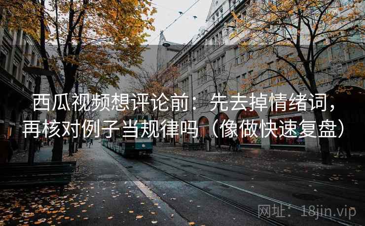 西瓜视频想评论前：先去掉情绪词，再核对例子当规律吗（像做快速复盘）
