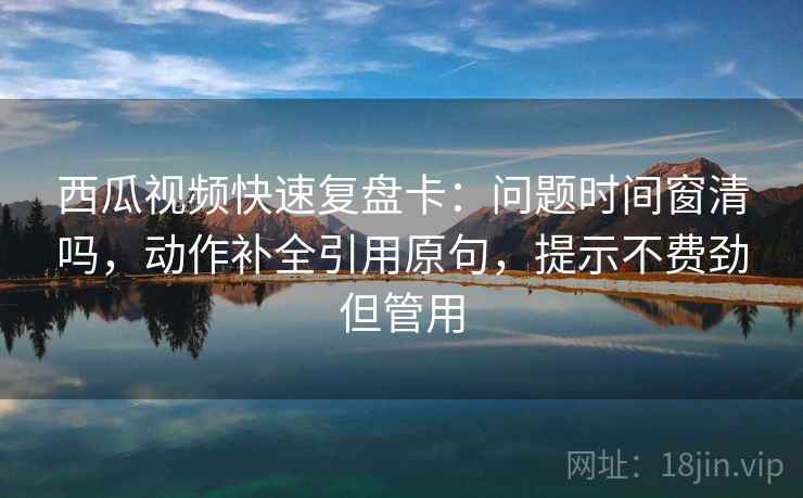 西瓜视频快速复盘卡：问题时间窗清吗，动作补全引用原句，提示不费劲但管用